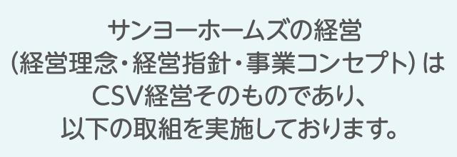 サンヨーホームズの経営（企業理念・経営指針・事業コンセプト）はCSV経営そのものであり、以下の取組を実施しております。