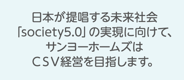 日本が提唱する未来社会「society5.0」の実現に向けて、サンヨーホームズはＣＳＶ経営を目指します。