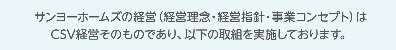 サンヨーホームズの経営（企業理念・経営指針・事業コンセプト）はCSV経営そのものであり、以下の取組を実施しております。