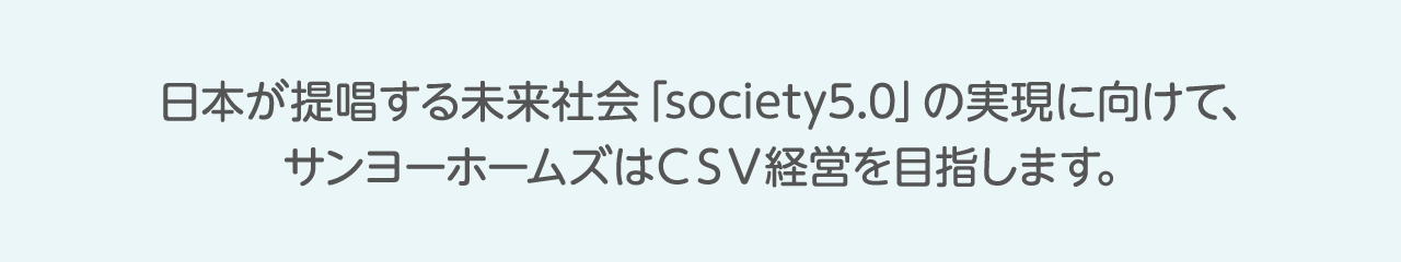 日本が提唱する未来社会「society5.0」の実現に向けて、サンヨーホームズはＣＳＶ経営を目指します。