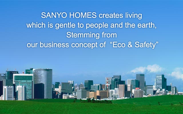 SANYO HOMES creates living which is gentle to people and the earth, 
Stemming from our business concept of 'Eco & Safety'