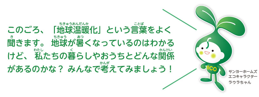 このごろ、「地球温暖化」という言葉をよく聞きます。地球が暑くなっているのはわかるけど、私たちの暮らしやおうちとどんな関係があるのかな？みんなで考えてみましょう！