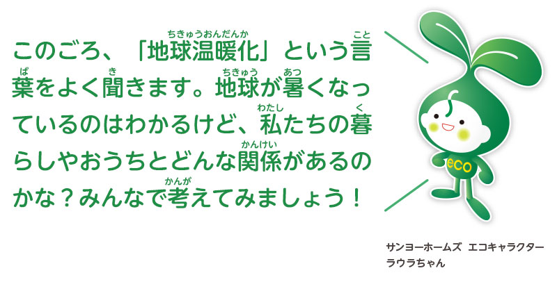 このごろ、「地球温暖化」という言葉をよく聞きます。地球が暑くなっているのはわかるけど、私たちの暮らしやおうちとどんな関係があるのかな？みんなで考えてみましょう！