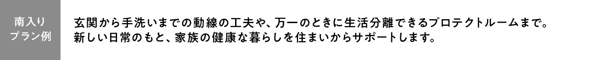 【プラン例】玄関から手洗いまでの動線の工夫や、万一のときに生活分離できるプロテクトルームまで。
新しい日常のもと、家族の健康な暮らしを住まいからサポートします。