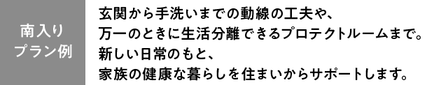 【プラン例】玄関から手洗いまでの動線の工夫や、万一のときに生活分離できるプロテクトルームまで。
新しい日常のもと、家族の健康な暮らしを住まいからサポートします。