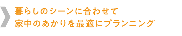 暮らしのシーンに合わせて
家中のあかりを最適にプランニング