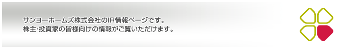 サンヨーホームズ株式会社のIR情報ページです
株主・投資家の皆様向けの情報がご覧いただけます。