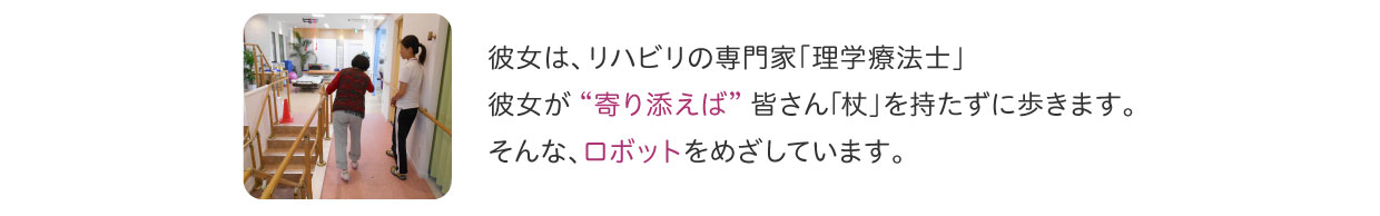 リハビリの専門家「理学療法士」が “寄り添えば” 皆さん｢杖」を持たずに歩きます。そんな、ロボットをめざしています。