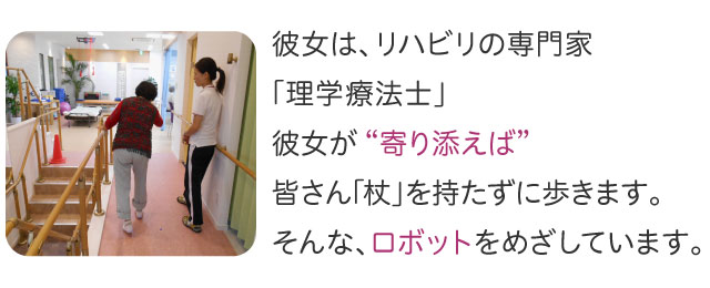 リハビリの専門家「理学療法士」が “寄り添えば” 皆さん｢杖」を持たずに歩きます。そんな、ロボットをめざしています。