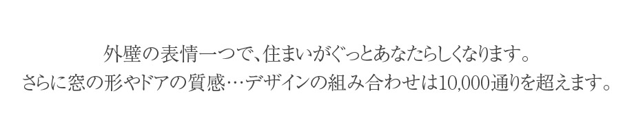 外壁の表情一つで、住まいがぐっとあなたらしくなります。さらに窓の形やドアの質感…デザインの組み合わせは10,000通りを超えます。