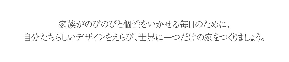 家族がのびのびと個性をいかせる毎日のために、自分たちらしいデザインを選び、世界に一つだけの家をつくりましょう。