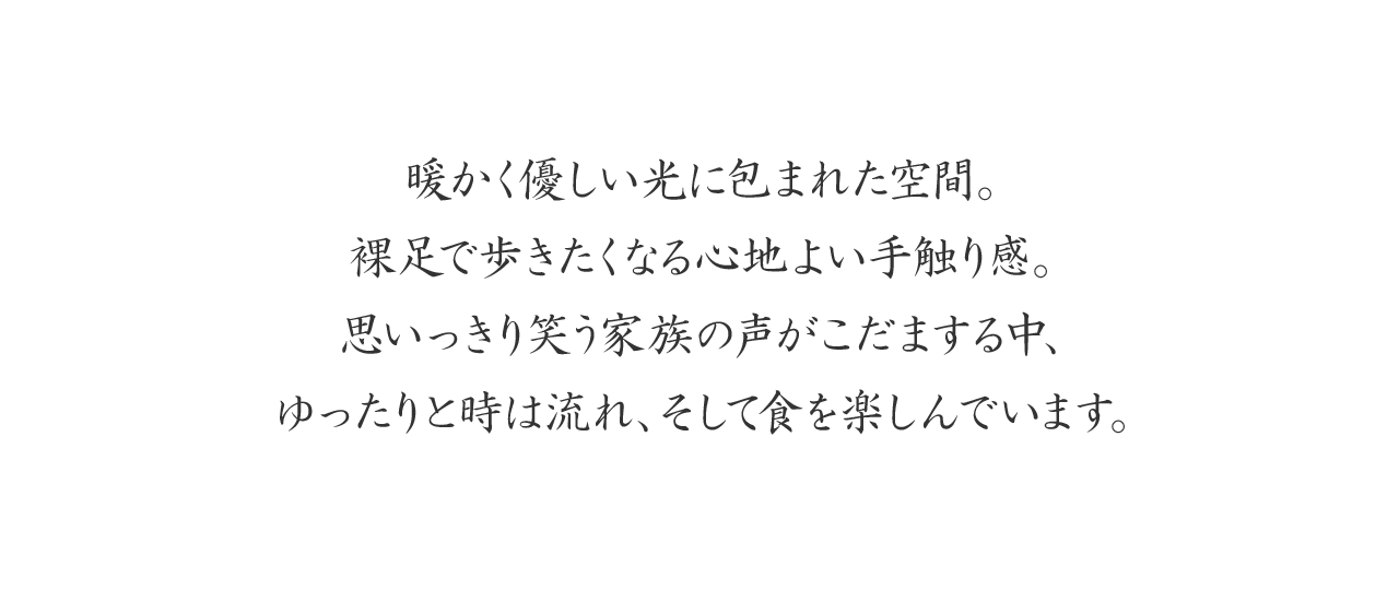 暖かく優しい光に包まれた空間。裸足で歩きたくなる心地よい手触り感。
思いっきり笑う家族の声がこだまする中、ゆったりと時は流れ、そして食を楽しんでいます。