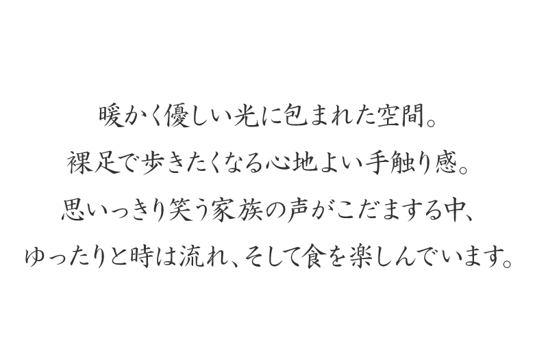 暖かく優しい光に包まれた空間。裸足で歩きたくなる心地よい手触り感。
思いっきり笑う家族の声がこだまする中、ゆったりと時は流れ、そして食を楽しんでいます。