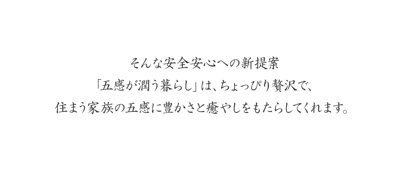 そんな安全安心への新提案「五感が潤う暮らし」は、ちょっぴり贅沢で、住まう家族の五感に豊かさと癒やしをもたらしてくれます。