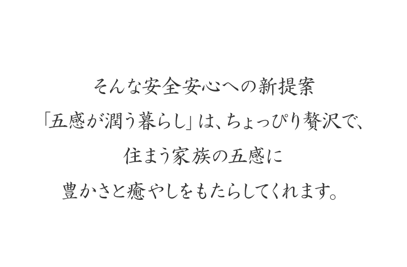 そんな安全安心への新提案「五感が潤う暮らし」は、ちょっぴり贅沢で、住まう家族の五感に豊かさと癒やしをもたらしてくれます。