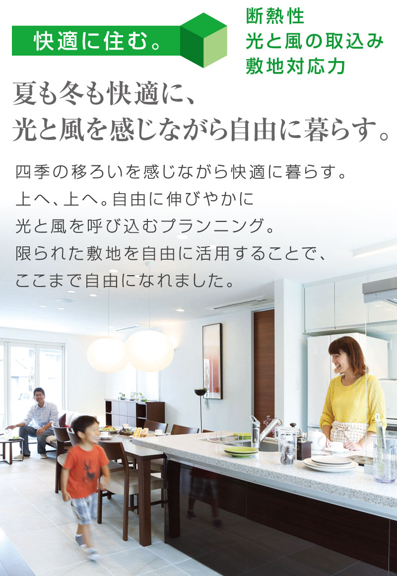 快適に住む。　断熱性　光と風の取り込み　敷地対応力
夏も冬も快適に、光と風を感じながら自由に暮らす。
四季の移ろいを感じながら快適に暮らす。上へ、上へ。自由に伸びやかに光と風を呼び込むプランニング。限られた敷地を自由に活用することで、ここまで自由になれました。