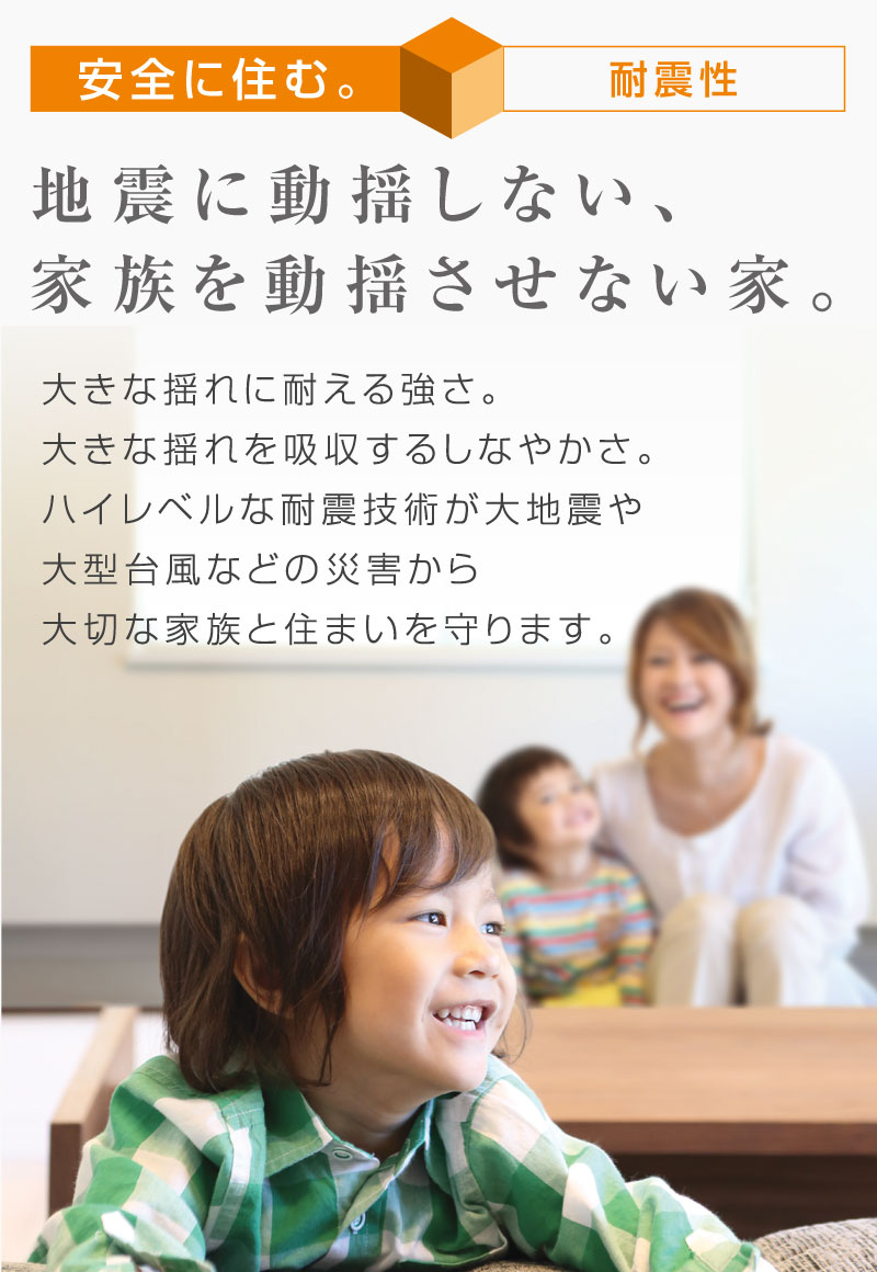 安全に住む　地震に動揺しない、家族を動揺させない家。
大きな揺れに耐える強さ。大きな揺れを吸収するしなやかさ。ハイレベルな耐震技術が大地震や大型台風などの災害から大切な家族と住まいを守ります。