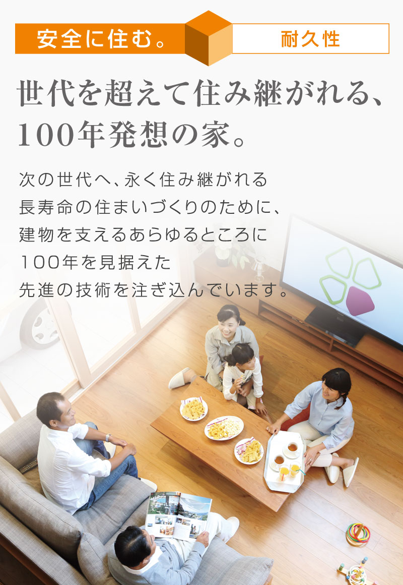 安全に住む。　世代を超えて住み継がれる、１００年発想の家。
次の世代へ、永く住み継がれる長寿命の住まいづくりのために、建物を支えるあらゆるところに１００年を見据えた先進の技術を注ぎ込んでいます。