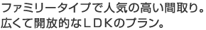 ファミリータイプで人気の高い間取り。広くて開放的なＬＤＫのプラン。