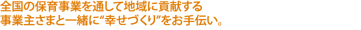 全国の保育事業を通して地域に貢献する
事業主さまと一緒に“幸せづくり”をお手伝い。