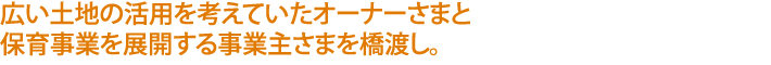 広い土地の活用を考えていたオーナーさまと
保育事業を展開する事業主さまを橋渡し。