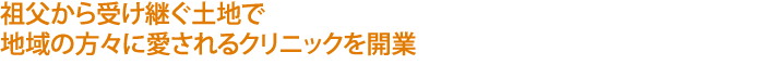祖父から受け継ぐ土地で
地域の方々に愛されるクリニックを開業