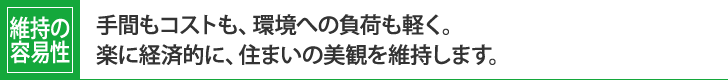 維持の容易性：
手間もコストも、環境への負荷も軽く。
楽に経済的に、住まいの美観を維持します。