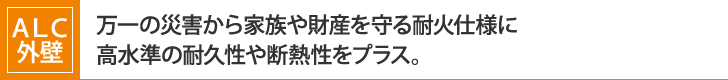 ＡＬＣ外壁：
万一の災害から家族や財産を守る耐火仕様に
高水準の耐久性や断熱性をプラス。