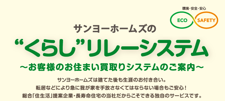 サンヨーホームズの“くらし”リレーシステム

 ～お客様のお住まい買取りシステムのご案内～
 
 サンヨーホームズは建てた後も生涯のお付き合い。
 転居などにより急に我が家を手放さなくてはならない場合も
 ご安心！
 総合「住生活」提案企業・長寿命住宅の当社だからこそ
 できる独自のサービスです。