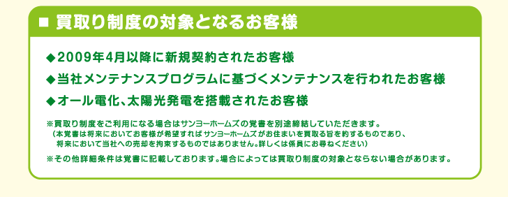 ■買取り制度の対象となるお客様

◇2009年4月以降に新規契約されたお客様

◇当社メンテナンスプログラムを実施されたお客様

◇オール電化、太陽光発電を搭載されたお客様

　※買取り制度をご利用頂く場合はサンヨーホームズとの覚書を
　別途締結していただきます。（本覚書は将来においてお客様
　が希望すればサンヨーホームズがお住まいを買い取る旨を約す
　るものであり、将来において当社への売却を拘束するもので
　はありません。詳しくは係員にお尋ねください）
　
　※その他詳細条件は覚書に記載しております。場合によって
　は買取り制度の対象とならない場合があります。