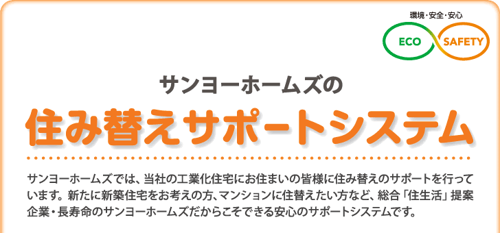 サンヨーホームズの「住み替えサポートシステム」

サンヨーホームズでは、
当社の工業化住宅にお住まいの皆様に
住み替えのサポートを行っています。
新たに新築を考えられている方、
マンションに住み替えたい方など
総合「住生活」提案企業・長寿命住宅の
サンヨーホームズだからこそ出来る
安心のサポートシステムです。
